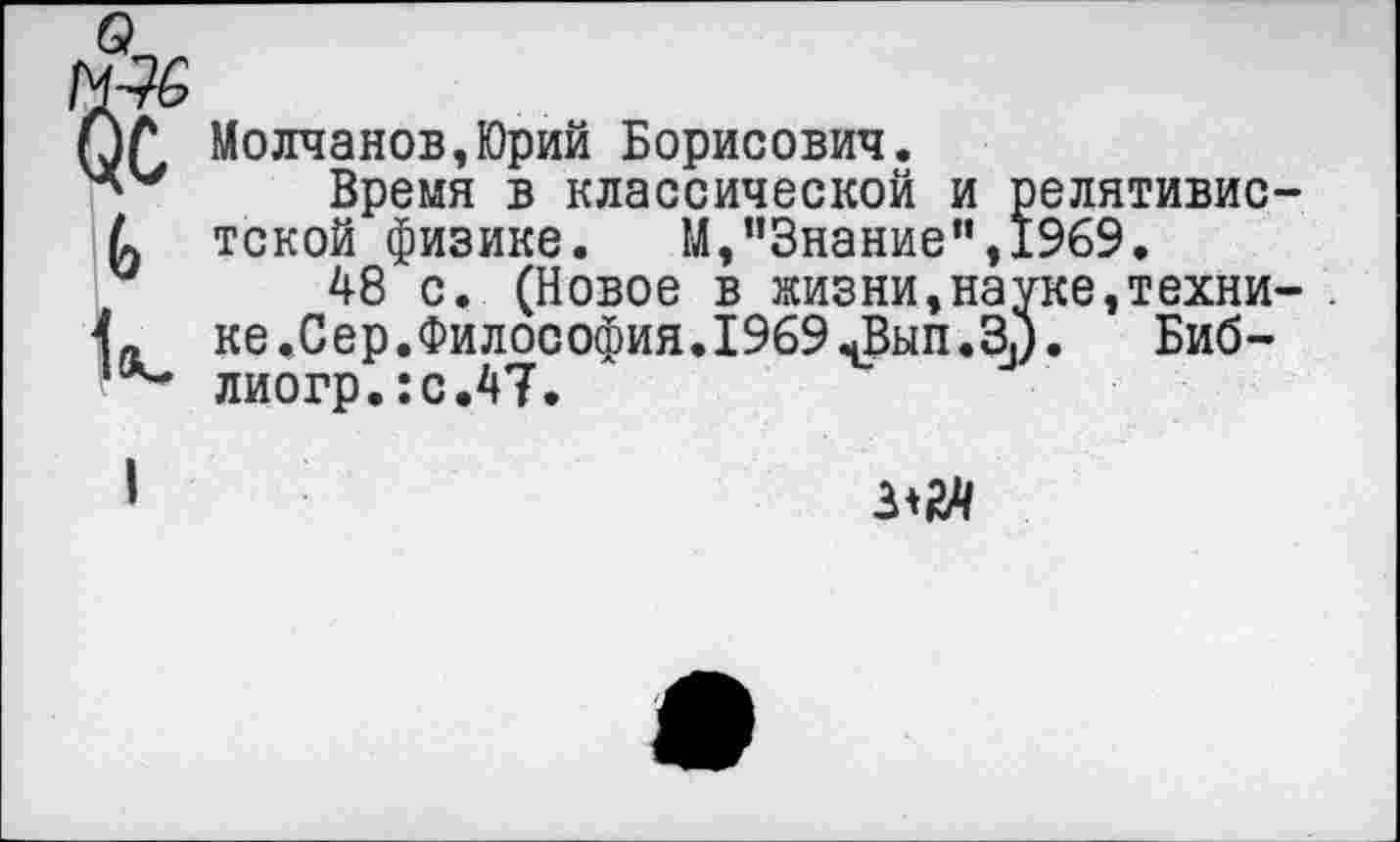 ﻿Молчанов,Юрий Борисович.
Время в классической и релятивис тской физике. М,”3нание”,1969.
48 с. (Новое в жизни,науке,техни ке.Сер.Философия. 1969 ^Вып.Зз). Биб-лиогр.:с.47.
